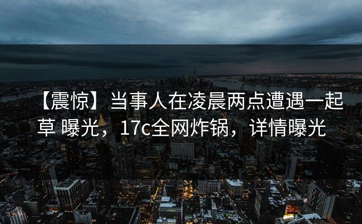 【震惊】当事人在凌晨两点遭遇一起草 曝光，17c全网炸锅，详情曝光