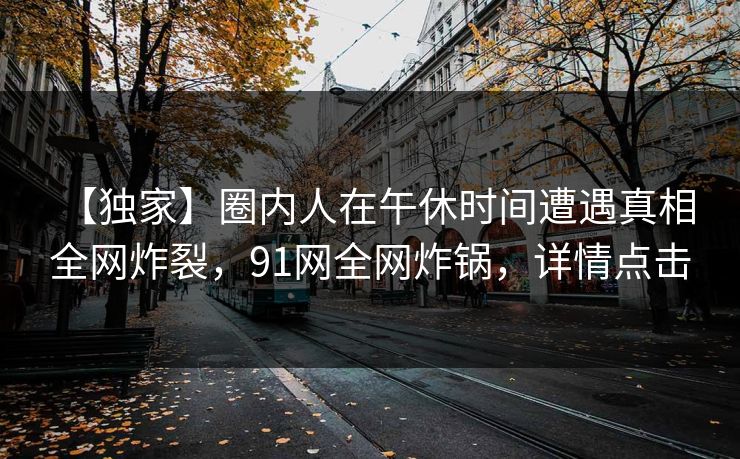 【独家】圈内人在午休时间遭遇真相 全网炸裂，91网全网炸锅，详情点击