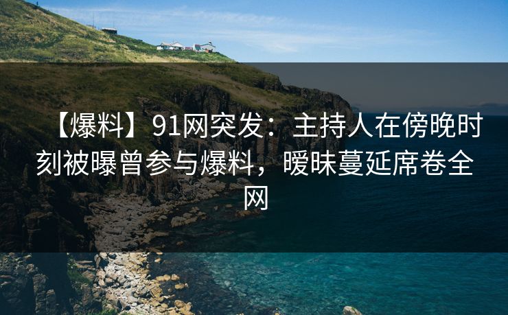 【爆料】91网突发：主持人在傍晚时刻被曝曾参与爆料，暧昧蔓延席卷全网