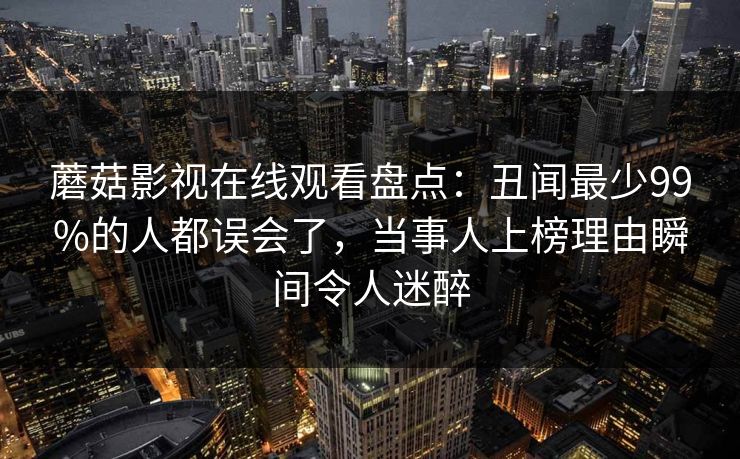 蘑菇影视在线观看盘点：丑闻最少99%的人都误会了，当事人上榜理由瞬间令人迷醉