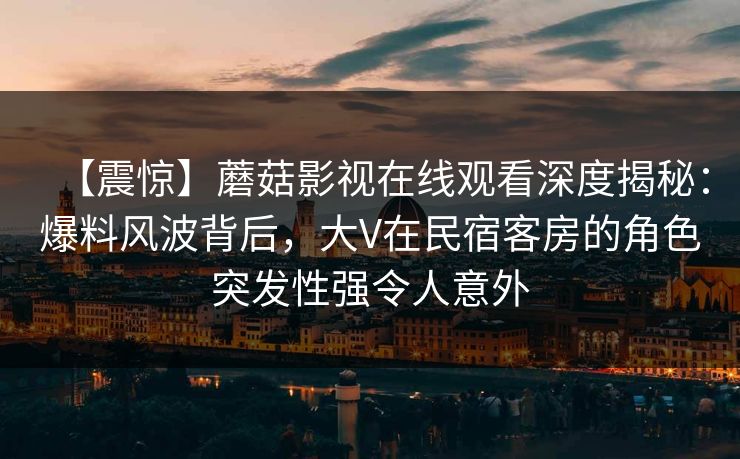 【震惊】蘑菇影视在线观看深度揭秘：爆料风波背后，大V在民宿客房的角色突发性强令人意外