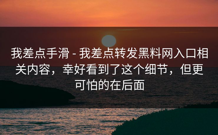 我差点手滑 - 我差点转发黑料网入口相关内容,幸好看到了这个细节,但更可怕的在后面 我差点手滑 - 我差点转发黑料网入口相关内容,幸好看到了这个细节,但更可怕的在后面