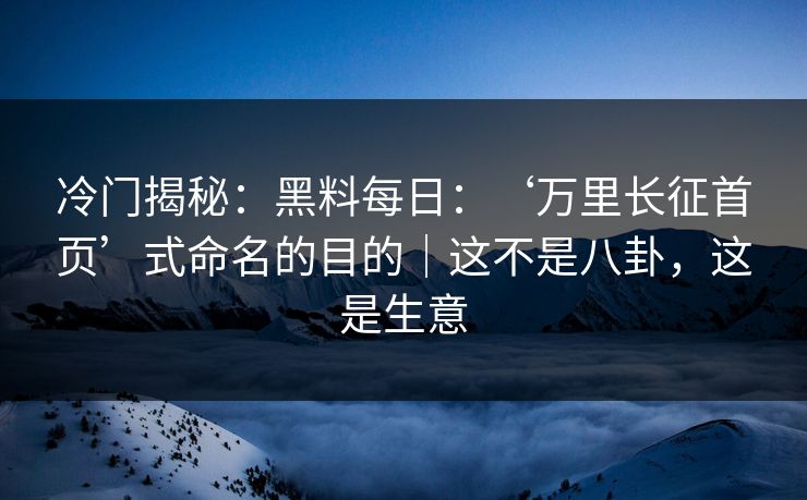 冷门揭秘：黑料每日：‘万里长征首页’式命名的目的｜这不是八卦，这是生意