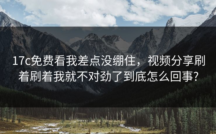 17c免费看我差点没绷住，视频分享刷着刷着我就不对劲了到底怎么回事?