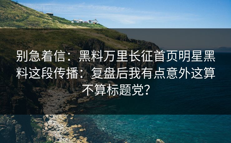 别急着信：黑料万里长征首页明星黑料这段传播：复盘后我有点意外这算不算标题党？