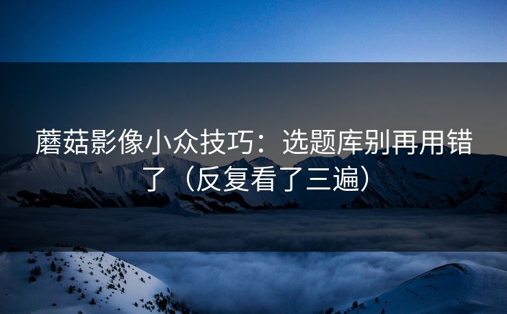 蘑菇影像小众技巧：选题库别再用错了（反复看了三遍）