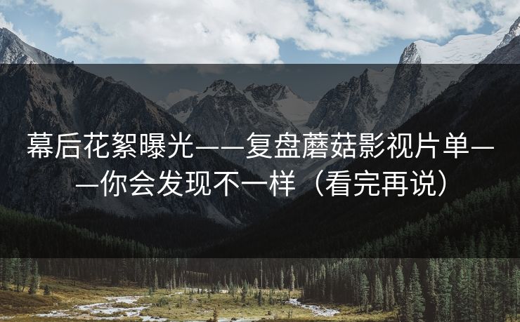 幕后花絮曝光——复盘蘑菇影视片单——你会发现不一样（看完再说）
