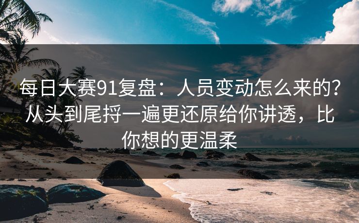 每日大赛91复盘：人员变动怎么来的？从头到尾捋一遍更还原给你讲透，比你想的更温柔