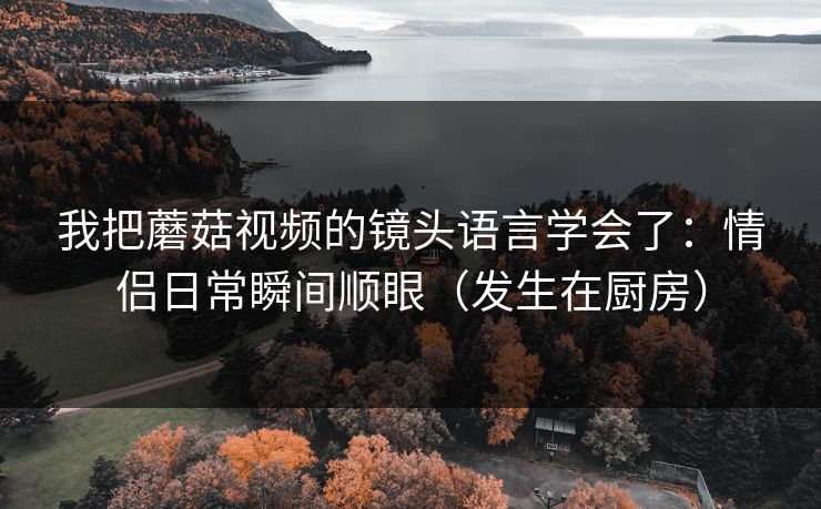我把蘑菇视频的镜头语言学会了：情侣日常瞬间顺眼（发生在厨房）