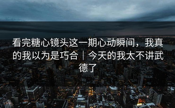 看完糖心镜头这一期心动瞬间，我真的我以为是巧合｜今天的我太不讲武德了