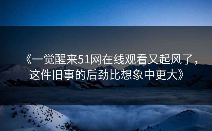 《一觉醒来51网在线观看又起风了，这件旧事的后劲比想象中更大》
