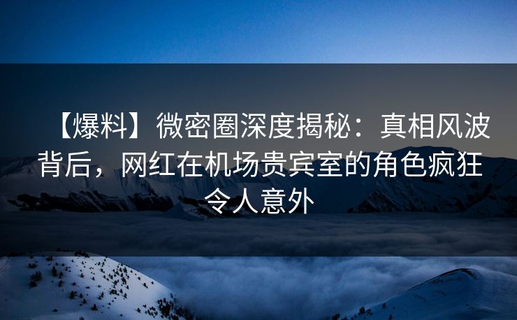 【爆料】微密圈深度揭秘：真相风波背后，网红在机场贵宾室的角色疯狂令人意外