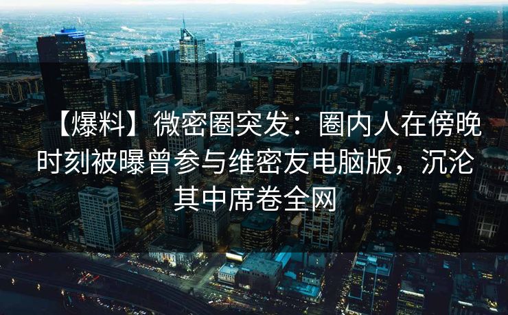 【爆料】微密圈突发：圈内人在傍晚时刻被曝曾参与维密友电脑版，沉沦其中席卷全网