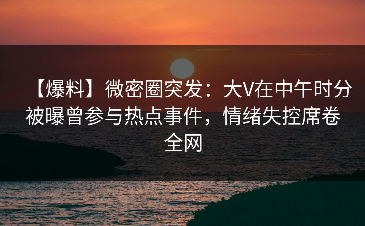 【爆料】微密圈突发：大V在中午时分被曝曾参与热点事件，情绪失控席卷全网