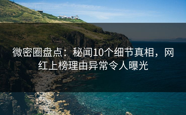 微密圈盘点：秘闻10个细节真相，网红上榜理由异常令人曝光