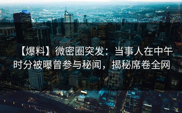 【爆料】微密圈突发：当事人在中午时分被曝曾参与秘闻，揭秘席卷全网