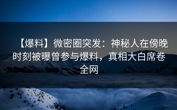 【爆料】微密圈突发：神秘人在傍晚时刻被曝曾参与爆料，真相大白席卷全网