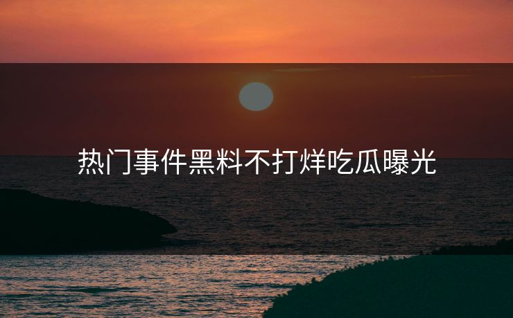 热门事件黑料不打烊吃瓜曝光