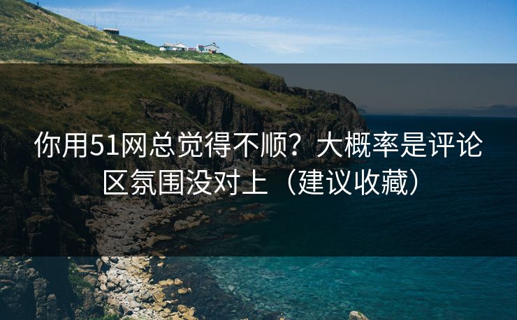 你用51网总觉得不顺？大概率是评论区氛围没对上（建议收藏）